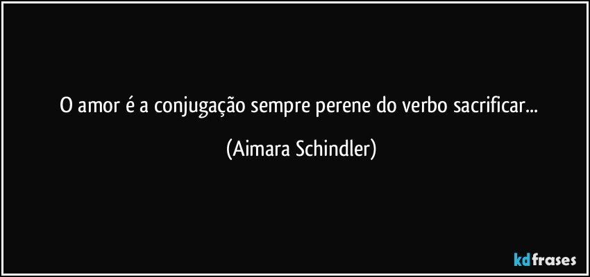 O amor é a conjugação sempre perene do verbo sacrificar... (Aimara Schindler)