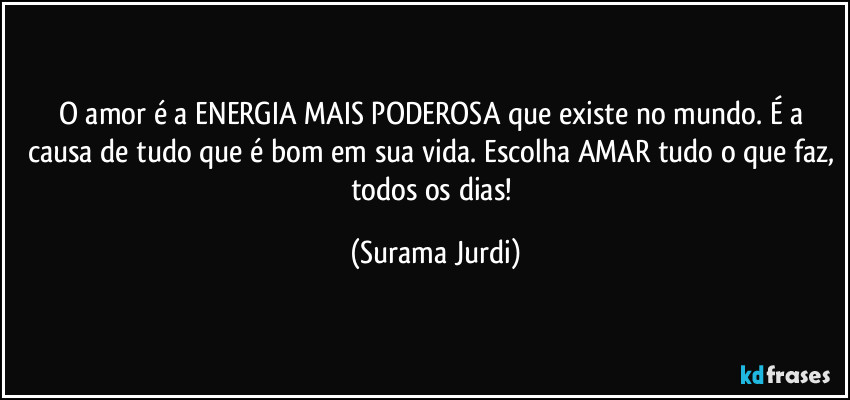 O amor é a ENERGIA MAIS PODEROSA que existe no mundo. É a causa de tudo que é bom em sua vida. Escolha AMAR tudo o que faz, todos os dias! (Surama Jurdi)