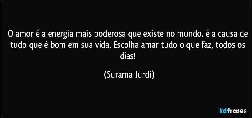 O amor é a energia mais poderosa que existe no mundo, é a causa de tudo que é bom em sua vida. Escolha amar tudo o que faz, todos os dias! (Surama Jurdi)