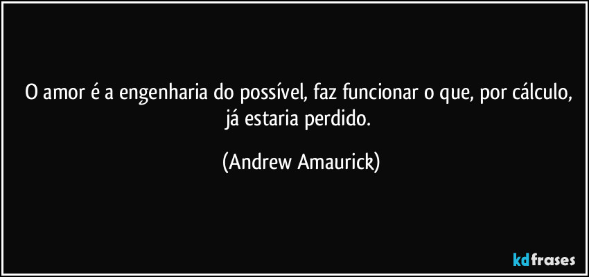 O amor é a engenharia do possível, faz funcionar o que, por cálculo, já estaria perdido. (Andrew Amaurick)