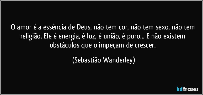 O amor é a essência de Deus, não tem cor, não tem sexo, não tem religião. Ele é energia, é luz, é união, é puro... E não existem obstáculos que o impeçam de crescer. (Sebastião Wanderley)