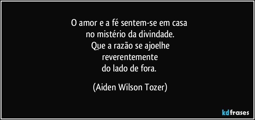 O amor e a fé sentem-se em casa 
no mistério da divindade.
Que a razão se ajoelhe
 reverentemente 
do lado de fora. (Aiden Wilson Tozer)