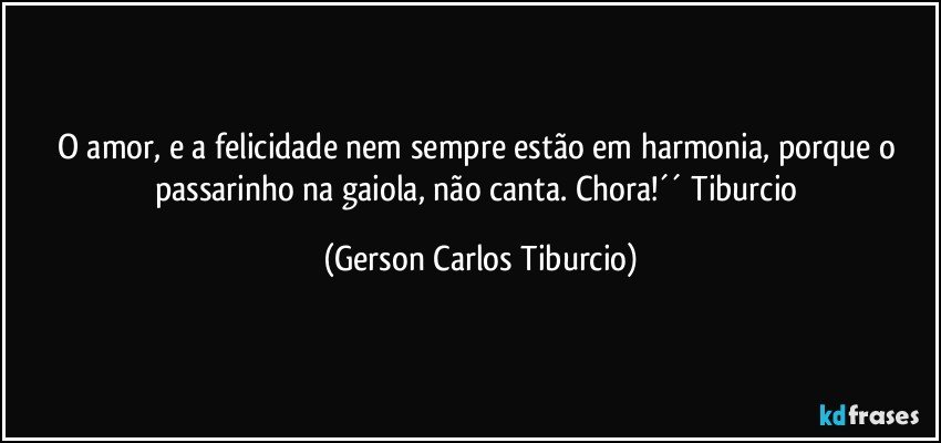 O amor, e a felicidade nem sempre estão em harmonia, porque o passarinho na gaiola, não canta. Chora!´´ Tiburcio (Gerson Carlos Tiburcio)