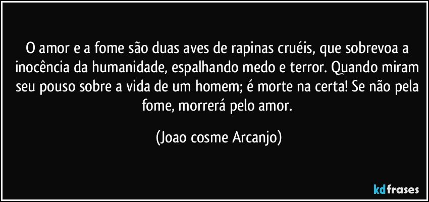 O amor e a fome são duas aves de rapinas cruéis, que sobrevoa a inocência da humanidade, espalhando medo e terror. Quando miram seu pouso sobre a vida de um homem; é morte na certa! Se não pela fome, morrerá pelo amor. (Joao cosme Arcanjo)