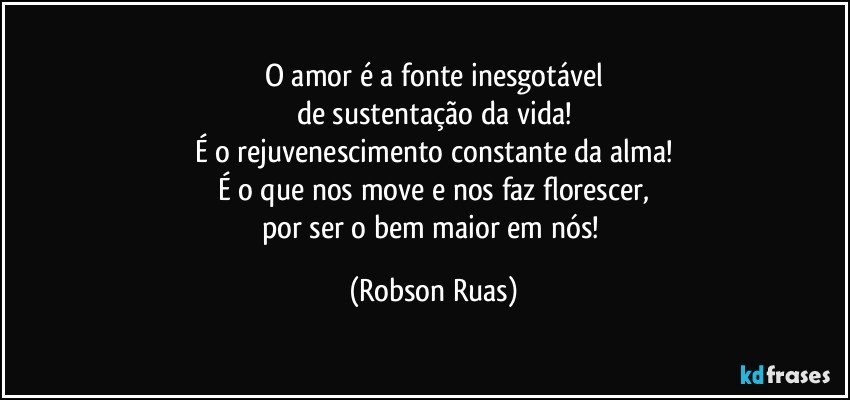 O amor é a fonte inesgotável
de sustentação da vida!
É o rejuvenescimento constante da alma!
É o que nos move e nos faz florescer,
por ser o bem maior em nós! (Robson Ruas)