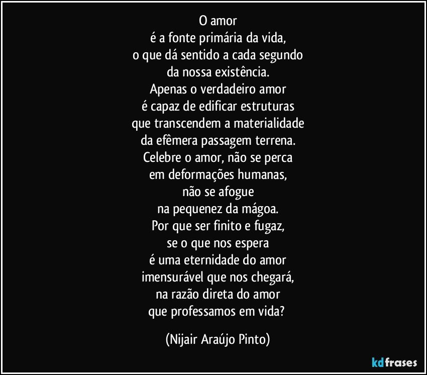 O amor
é a fonte primária da vida,
o que dá sentido a cada segundo
da nossa existência.
Apenas o verdadeiro amor
é capaz de edificar estruturas
que transcendem a materialidade
da efêmera passagem terrena.
Celebre o amor, não se perca
em deformações humanas,
não se afogue
na pequenez da mágoa.
Por que ser finito e fugaz,
se o que nos espera
é uma eternidade do amor
imensurável que nos chegará,
na razão direta do amor
que professamos em vida? (Nijair Araújo Pinto)