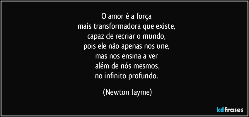 O amor é a força 
mais transformadora que existe, 
capaz de recriar o mundo, 
pois ele não apenas nos une, 
mas nos ensina a ver 
além de nós mesmos,
no infinito profundo. (Newton Jayme)