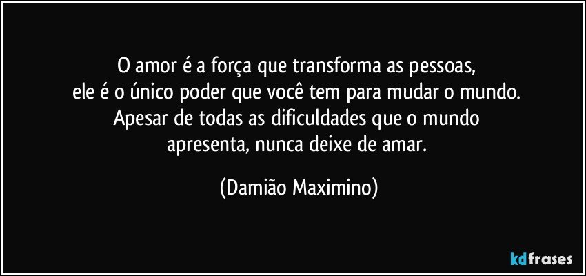 O amor é a força que transforma as pessoas, 
ele é o único poder que você tem para mudar o mundo. 
Apesar de todas as dificuldades que o mundo 
apresenta, nunca deixe de amar. (Damião Maximino)