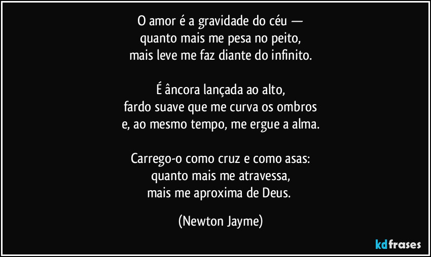 O amor é a gravidade do céu —
quanto mais me pesa no peito,
mais leve me faz diante do infinito.

É âncora lançada ao alto,
fardo suave que me curva os ombros
e, ao mesmo tempo, me ergue a alma.

Carrego-o como cruz e como asas:
quanto mais me atravessa,
mais me aproxima de Deus. (Newton Jayme)