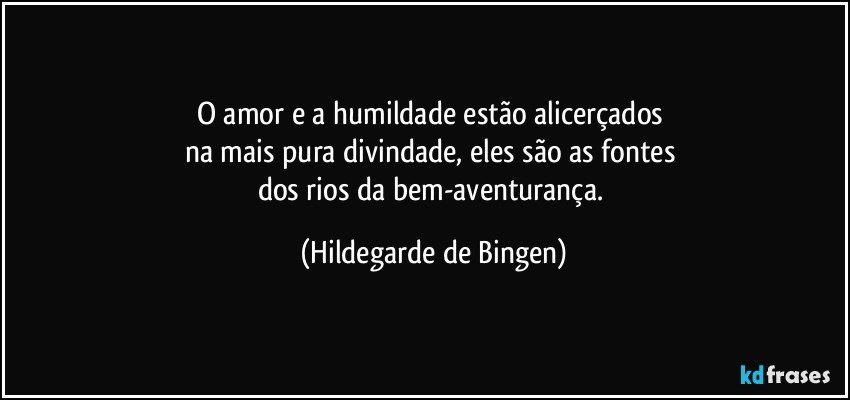 O amor e a humildade estão alicerçados 
na mais pura divindade, eles são as fontes 
dos rios da bem-aventurança. (Hildegarde de Bingen)