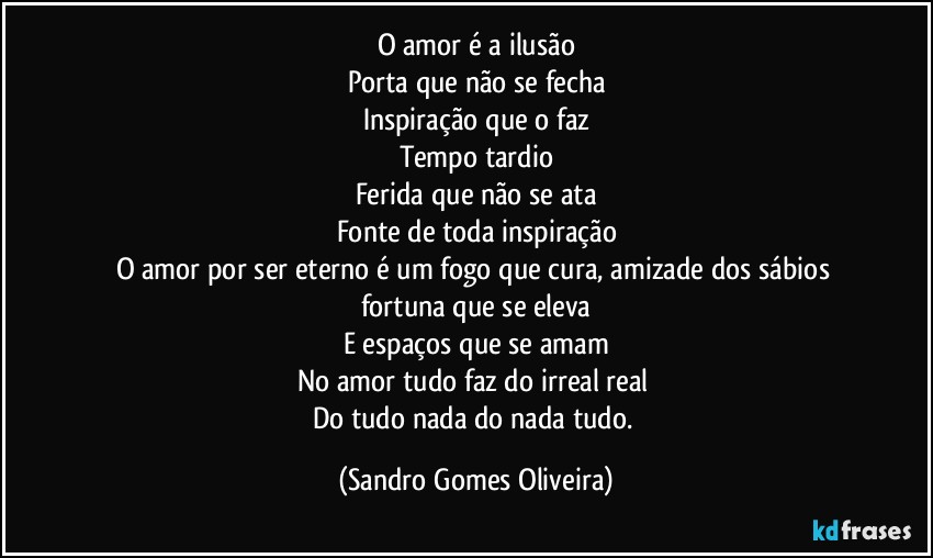 O amor é a ilusão
Porta que não se fecha
Inspiração que o faz
Tempo tardio
Ferida que não se ata
Fonte de toda inspiração
O amor por ser eterno é um fogo que cura, amizade dos sábios fortuna que se eleva
E espaços que se amam
No amor tudo faz do irreal real 
Do tudo nada do nada tudo. (Sandro Gomes Oliveira)