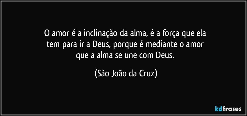 O amor é a inclinação da alma, é a força que ela 
tem para ir a Deus, porque é mediante o amor 
que a alma se une com Deus. (São João da Cruz)