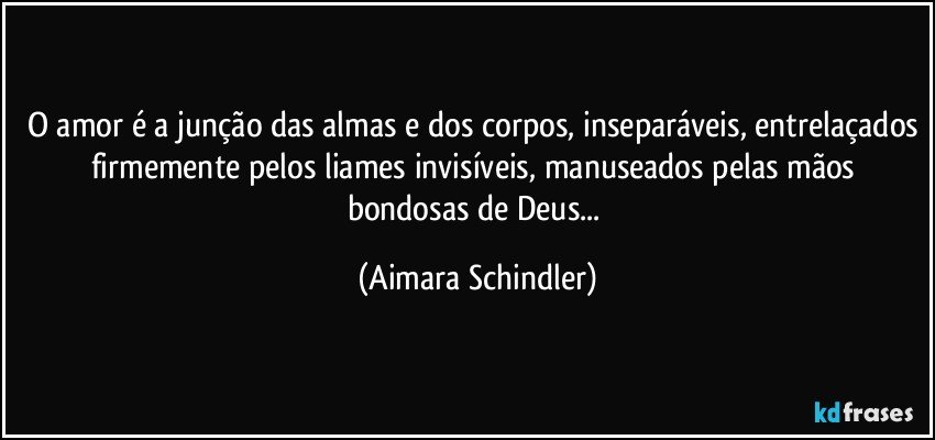 O amor é a junção das almas e dos corpos, inseparáveis, entrelaçados firmemente pelos liames invisíveis, manuseados pelas mãos bondosas de Deus... (Aimara Schindler)