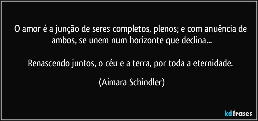 O amor é a junção de seres completos, plenos; e com anuência de ambos, se unem  num  horizonte que declina...

Renascendo juntos, o céu e a terra,  por toda a eternidade. (Aimara Schindler)