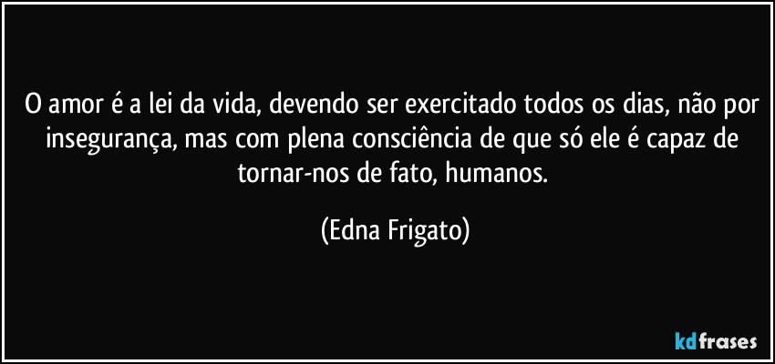 O amor é a lei da vida, devendo ser exercitado todos os dias, não por insegurança, mas com plena consciência de que só ele é capaz de tornar-nos de fato, humanos. (Edna Frigato)