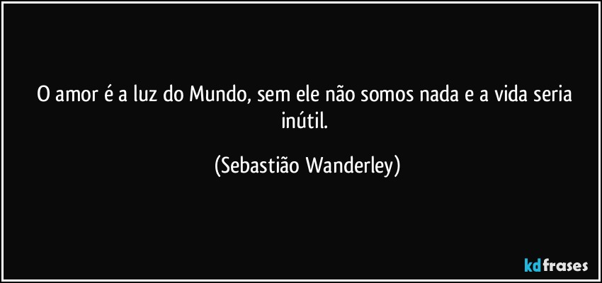 O amor é a luz do Mundo, sem ele não somos nada e a vida seria inútil. (Sebastião Wanderley)