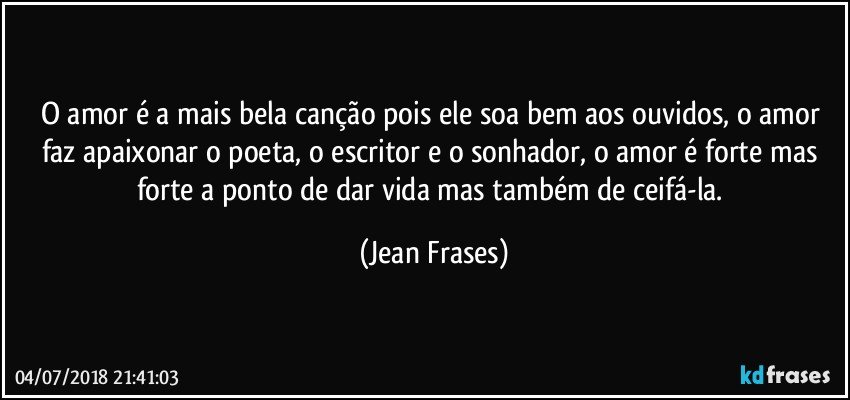 O amor é a mais bela canção pois ele soa bem aos ouvidos, o amor faz apaixonar o poeta, o escritor e o sonhador, o amor é forte mas forte a ponto de dar vida mas também de ceifá-la. (Jean Frases)