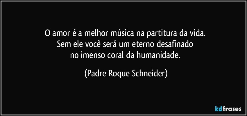 O amor é a melhor música na partitura da vida. 
Sem ele você será um eterno desafinado 
no imenso coral da humanidade. (Padre Roque Schneider)