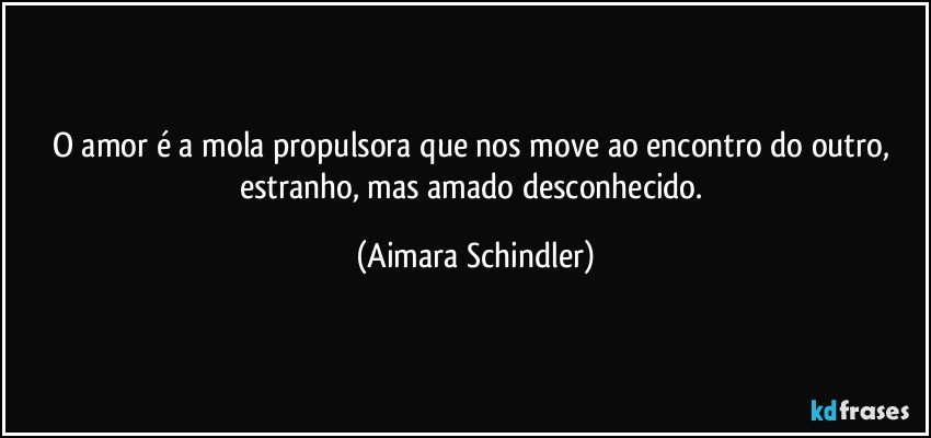 O amor é a mola propulsora que nos move ao encontro do outro, estranho, mas amado desconhecido. (Aimara Schindler)