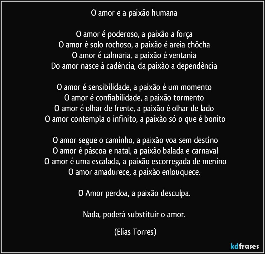 O amor e a paixão humana 

O amor é poderoso, a paixão a força 
O amor é solo rochoso, a paixão é areia chôcha 
O amor é calmaria, a paixão é ventania 
Do amor nasce à cadência, da paixão a dependência 

O amor é sensibilidade, a paixão é um momento 
O amor é confiabilidade, a paixão tormento 
O amor é olhar de frente, a paixão é olhar de lado 
O amor contempla o infinito, a paixão só o que é bonito

O amor segue o caminho, a paixão voa sem destino
O amor é páscoa e natal, a paixão balada e carnaval
O amor é uma escalada, a paixão escorregada de menino
O amor amadurece, a paixão enlouquece. 

O Amor perdoa, a paixão desculpa. 

Nada, poderá substituir o amor. (Elias Torres)