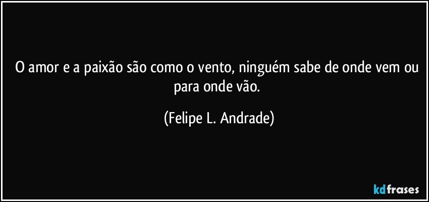 O amor e a paixão são como o vento, ninguém sabe de onde vem ou para onde vão. (Felipe L. Andrade)