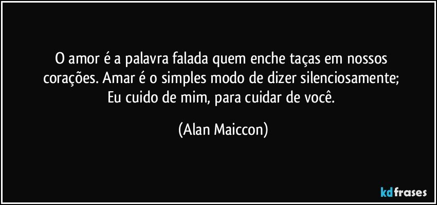 O amor é a palavra falada quem enche taças em nossos 
corações. Amar é o simples modo de dizer silenciosamente; 
Eu cuido de mim, para cuidar de você. (Alan Maiccon)