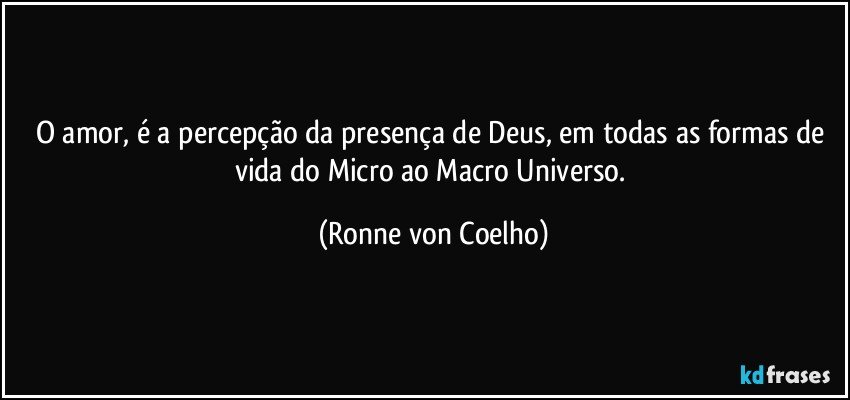 O amor, é a percepção da presença de Deus, em todas as formas de vida do Micro ao Macro Universo. (Ronne von Coelho)