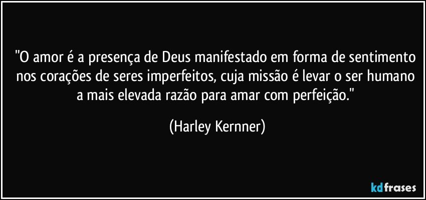 "O amor é a presença de Deus manifestado em forma de sentimento nos corações de seres imperfeitos, cuja missão é levar o ser humano a mais elevada razão para amar com perfeição." (Harley Kernner)