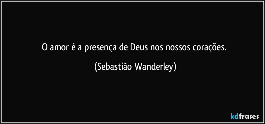 O amor é a presença de Deus nos nossos corações. (Sebastião Wanderley)