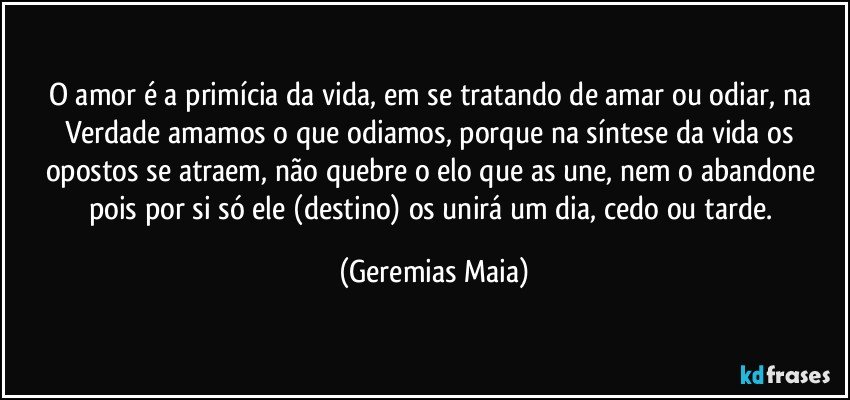 O amor é a primícia da vida, em se tratando de amar ou odiar, na Verdade amamos o que odiamos, porque na síntese da vida os opostos se atraem, não quebre o elo que  as une, nem o abandone pois  por si só ele (destino) os unirá um dia, cedo ou tarde. (Geremias Maia)