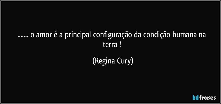 ...  o amor é a  principal  configuração  da condição humana na terra ! (Regina Cury)