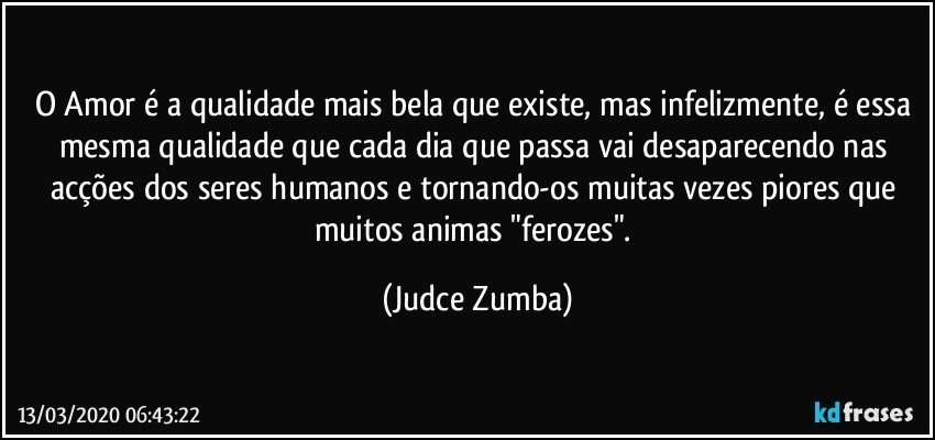 O Amor é a qualidade mais bela que existe, mas infelizmente, é essa mesma qualidade que cada dia que passa vai desaparecendo nas acções dos seres humanos e tornando-os muitas vezes piores que muitos animas "ferozes". (Judce Zumba)