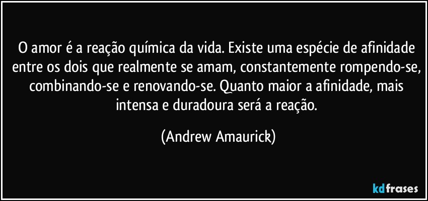 O amor é a reação química da vida. Existe uma espécie de afinidade entre os dois que realmente se amam, constantemente rompendo-se, combinando-se e renovando-se. Quanto maior a afinidade, mais intensa e duradoura será a reação. (Andrew Amaurick)