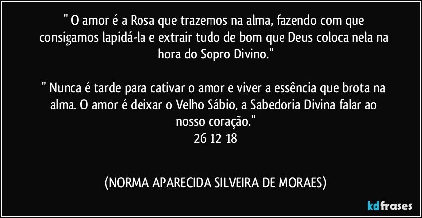 " O amor é a Rosa que trazemos na alma, fazendo com que consigamos lapidá-la e extrair tudo de bom que Deus coloca nela na hora do Sopro Divino."

" Nunca é tarde para cativar o amor e viver a essência que brota na alma. O amor é deixar o Velho Sábio, a Sabedoria Divina falar ao nosso coração."
26/12/18
  (NORMA APARECIDA SILVEIRA DE MORAES)