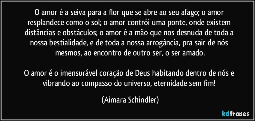 O amor é a seiva para a flor que se abre ao seu afago; o amor resplandece como o sol; o amor contrói uma ponte, onde existem distâncias e obstáculos; o amor é a mão que nos desnuda de toda a nossa bestialidade, e  de toda a nossa arrogância, pra sair de nós mesmos, ao encontro de outro ser, o ser amado.

O amor é o imensurável coração de Deus habitando dentro de nós e vibrando ao compasso do universo, eternidade sem fim! (Aimara Schindler)