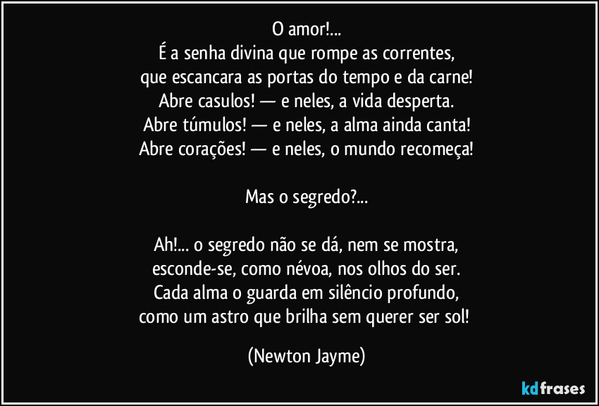 O amor!...
É a senha divina que rompe as correntes,
que escancara as portas do tempo e da carne!
Abre casulos! — e neles, a vida desperta.
Abre túmulos! — e neles, a alma ainda canta!
Abre corações! — e neles, o mundo recomeça!

Mas o segredo?...

Ah!... o segredo não se dá, nem se mostra,
esconde-se, como névoa, nos olhos do ser.
Cada alma o guarda em silêncio profundo,
como um astro que brilha sem querer ser sol! (Newton Jayme)
