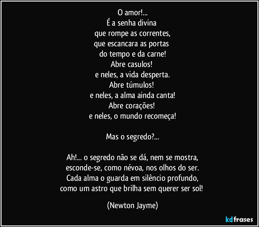 O amor!...
É a senha divina 
que rompe as correntes,
que escancara as portas 
do tempo e da carne!
Abre casulos! 
e neles, a vida desperta.
Abre túmulos! 
e neles, a alma ainda canta!
Abre corações! 
e neles, o mundo recomeça!

Mas o segredo?...

Ah!... o segredo não se dá, nem se mostra,
esconde-se, como névoa, nos olhos do ser.
Cada alma o guarda em silêncio profundo,
como um astro que brilha sem querer ser sol! (Newton Jayme)
