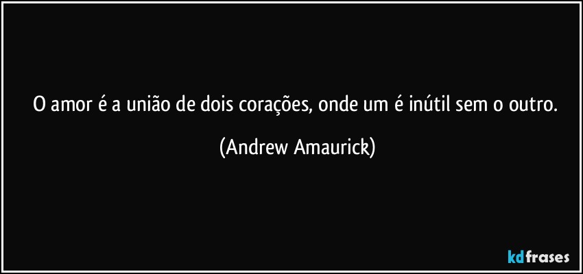 O amor é a união de dois corações, onde um é inútil sem o outro. (Andrew Amaurick)