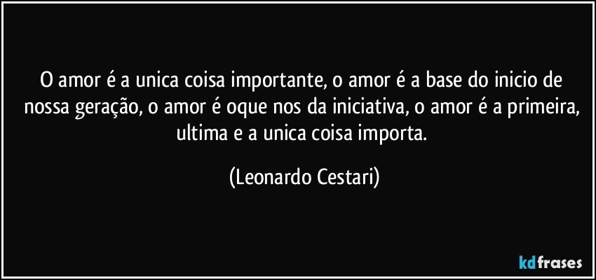 O amor é a unica coisa importante, o amor é a base do inicio de nossa geração, o amor é oque nos da iniciativa, o amor é a primeira, ultima e a unica coisa importa. (Leonardo Cestari)
