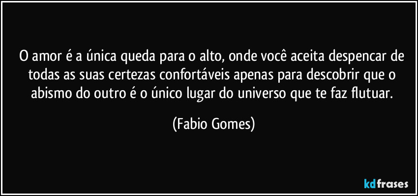 O amor é a única queda para o alto, onde você aceita despencar de todas as suas certezas confortáveis apenas para descobrir que o abismo do outro é o único lugar do universo que te faz flutuar. (Fabio Gomes)