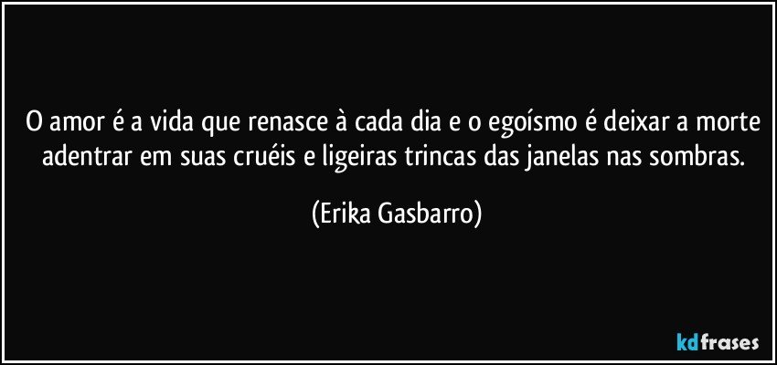 O amor é a vida que renasce à cada dia e o egoísmo é deixar a morte adentrar em suas cruéis e ligeiras trincas das janelas nas sombras. (Erika Gasbarro)