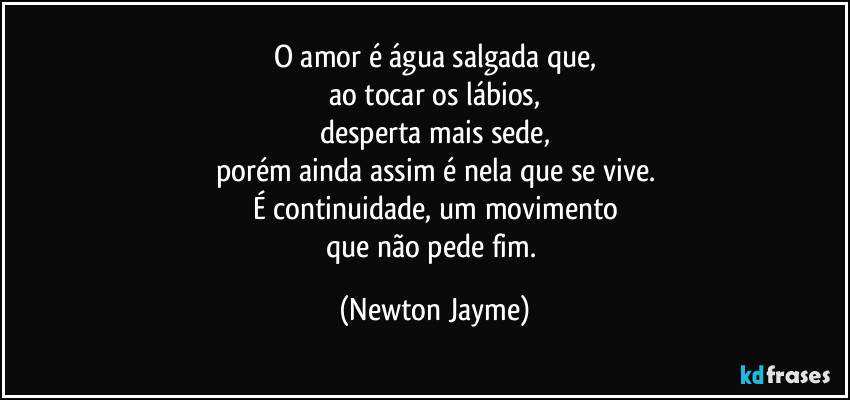 O amor é água salgada que,
ao tocar os lábios,
desperta mais sede,
porém ainda assim é nela que se vive.
É continuidade, um movimento
que não pede fim. (Newton Jayme)