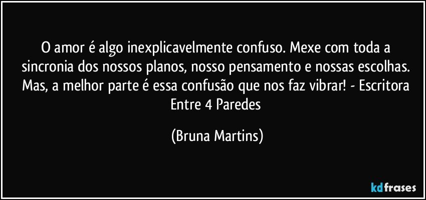 O amor é algo inexplicavelmente confuso. Mexe com toda  a sincronia dos nossos planos, nosso pensamento e nossas escolhas. Mas, a melhor parte é essa confusão que nos faz vibrar!  - Escritora Entre 4 Paredes (Bruna Martins)