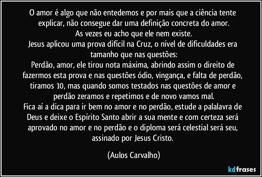 O amor é algo que não entedemos e por mais que a ciência tente explicar, não consegue dar uma definição concreta do amor.
As vezes eu acho que ele nem existe.
Jesus aplicou uma prova difícil na Cruz, o nível de dificuldades era tamanho que nas questões:
Perdão, amor, ele tirou nota máxima, abrindo assim o direito de fazermos esta prova e nas questões ódio, vingança, e falta de perdão, tiramos 10, mas quando somos testados nas questões de amor e perdão zeramos e repetimos e de novo vamos mal.
Fica aí a dica para ir bem no amor e no perdão, estude a palalavra de Deus e deixe o Espírito Santo abrir a sua mente e com certeza será aprovado no amor e no perdão e o diploma será celestial será seu, assinado por Jesus Cristo. (Aulos Carvalho)