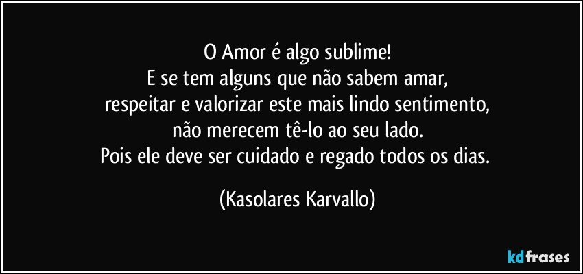 O  Amor é algo sublime!
E se tem alguns que não sabem amar,
respeitar e valorizar este mais lindo sentimento,
não merecem tê-lo ao seu lado.
Pois ele deve ser cuidado e regado todos os dias. (Kasolares Karvallo)