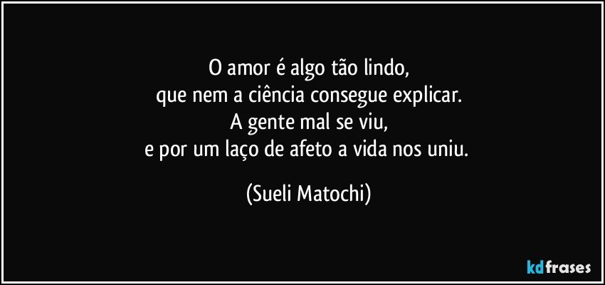 O amor é algo tão lindo,
que nem a ciência consegue explicar.
A gente mal se viu,
e por um laço de afeto a vida nos uniu. (Sueli Matochi)