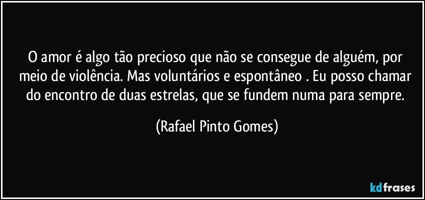 O amor é algo tão precioso que não se consegue de alguém, por meio de violência. Mas voluntários e espontâneo . Eu posso chamar do encontro de duas estrelas, que se fundem numa para sempre. (Rafael Pinto Gomes)