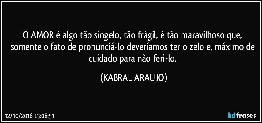 O AMOR é algo tão singelo, tão frágil, é tão maravilhoso que, somente o fato de pronunciá-lo deveríamos ter o zelo e, máximo de cuidado para não feri-lo. (KABRAL ARAUJO)