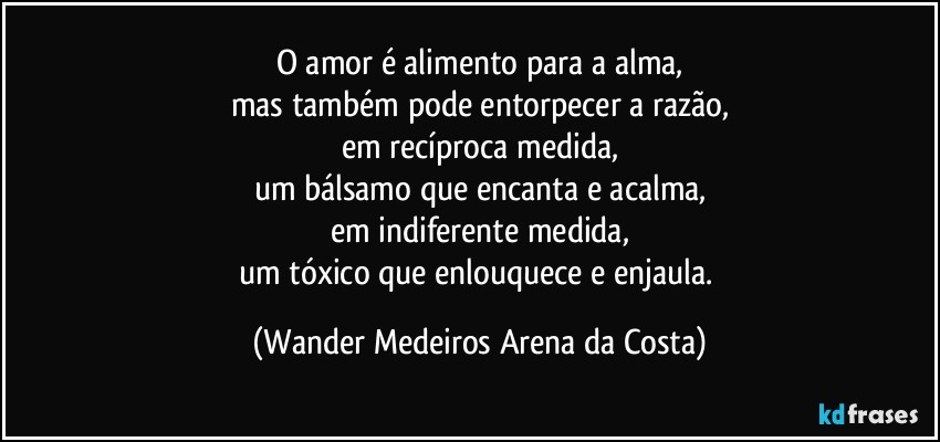 O amor é alimento para a alma,
mas também pode entorpecer a razão,
em recíproca medida,
um bálsamo que encanta e acalma,
em indiferente medida,
um tóxico que enlouquece e enjaula. (Wander Medeiros Arena da Costa)