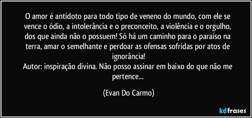 O amor é antídoto para todo tipo de veneno do mundo, com ele se vence o ódio, a intolerância e o preconceito, a violência e o orgulho, dos que ainda não o possuem! Só há um caminho para o paraíso na terra, amar o semelhante e perdoar as ofensas sofridas por atos de ignorância!
Autor: inspiração divina. Não posso assinar em baixo do que não me pertence... (Evan Do Carmo)